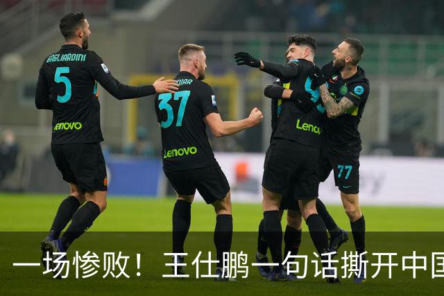 一场惨败！王仕鹏一句话撕开中国篮球遮羞布：联赛20分，国际赛0分！