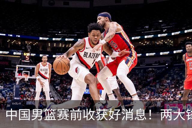 中国男篮赛前收获好消息！两大锋线有望复出，9.18抗日胜率大增！