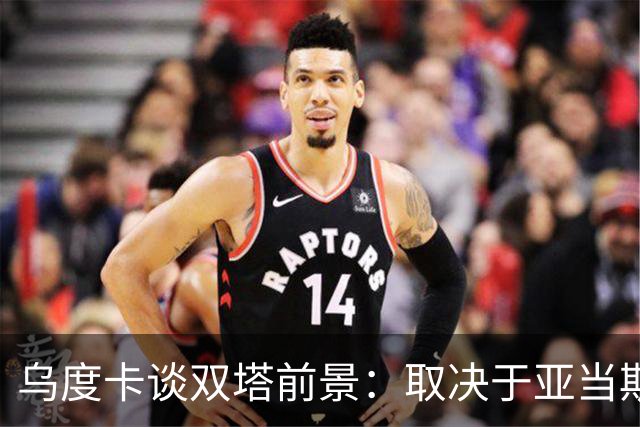乌度卡谈双塔前景：取决于亚当斯状态 范乔丹回归能激活联防！