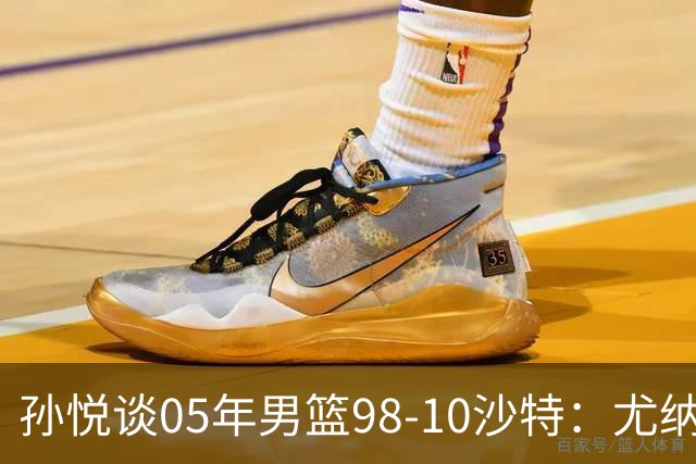 孙悦谈05年男篮98-10沙特：尤纳斯要求死命防 唐正东2罚全丢被骂