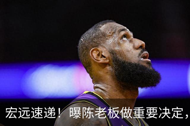宏远速递！曝陈老板做重要决定，徐杰顶薪无望，阿联39岁生日快乐