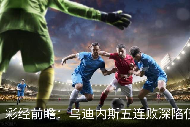 彩经前瞻：乌迪内斯五连败深陷低谷，看好AC米兰客场带走三分