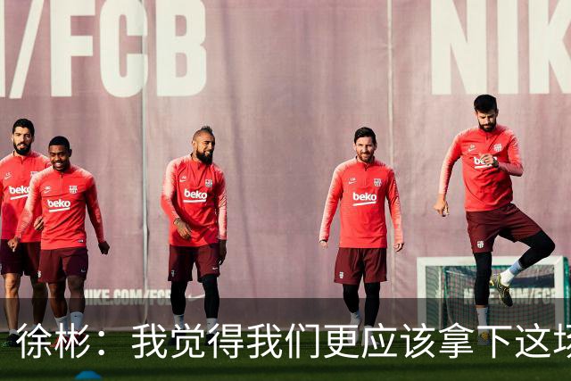 徐彬：我觉得我们更应该拿下这场比赛；教练部署没有任何问题