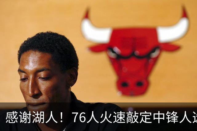 感谢湖人！76人火速敲定中锋人选，老詹不用硬顶5号位了……