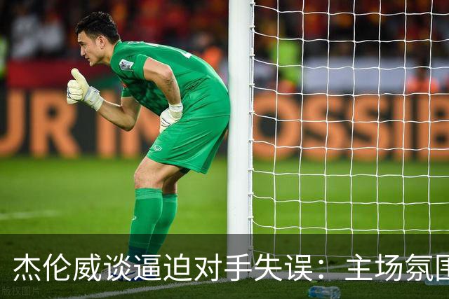 杰伦威谈逼迫对手失误：主场氛围加持 起势阶段球队保持了冷静