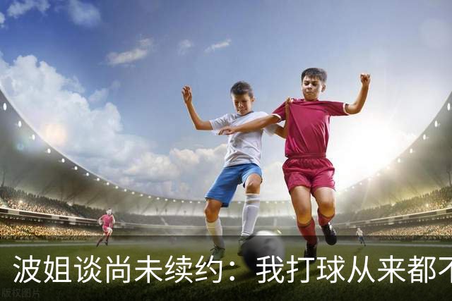 波姐谈尚未续约：我打球从来都不是为了钱 纯粹是因为热爱