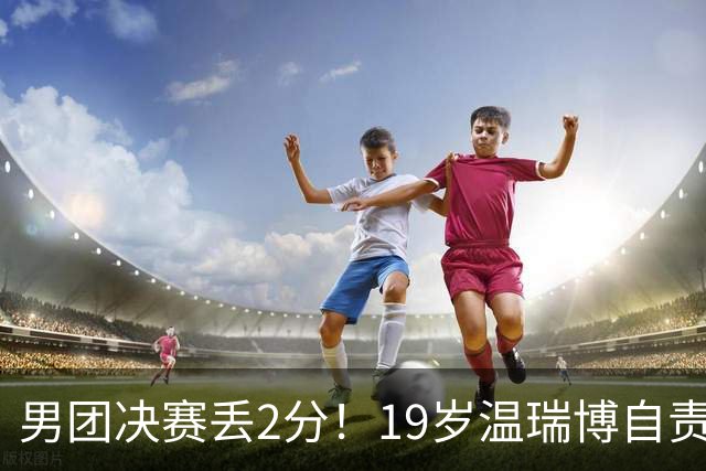 男团决赛丢2分！19岁温瑞博自责：一夜之间清空社媒 只留下2个字