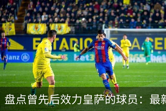 盘点曾先后效力皇萨的球员：最新一位是库库，大罗、恩里克在列