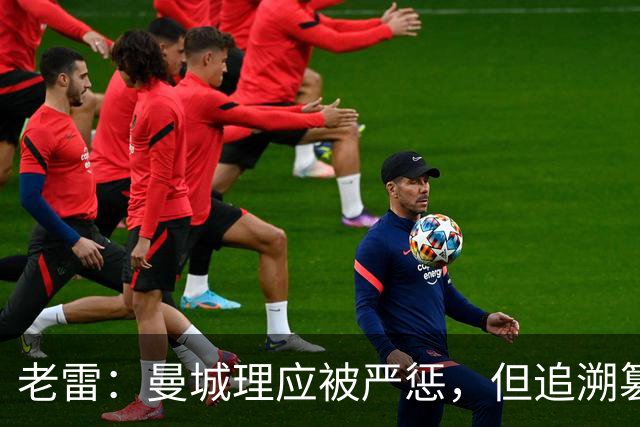 老雷：曼城理应被严惩，但追溯篡改历史成绩简直是疯了