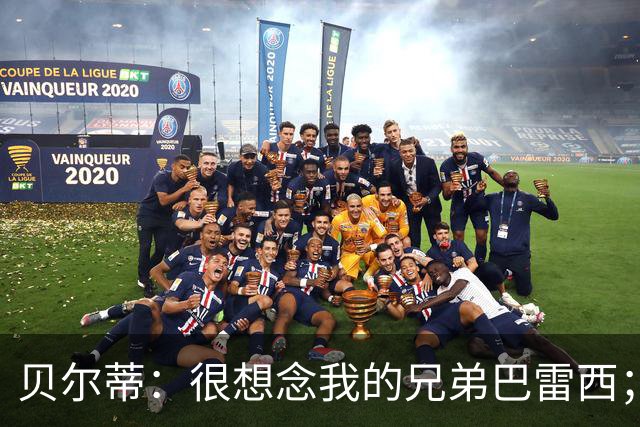 贝尔蒂：很想念我的兄弟巴雷西；国米不用担心什么