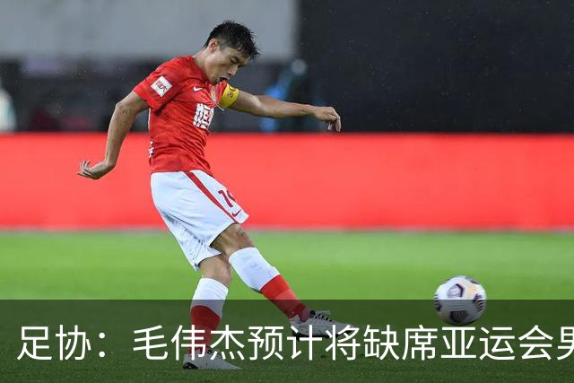 足协：毛伟杰预计将缺席亚运会男足季军战