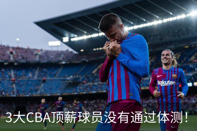 3大CBA顶薪球员没有通过体测！球迷：顶尖球员就这水平？