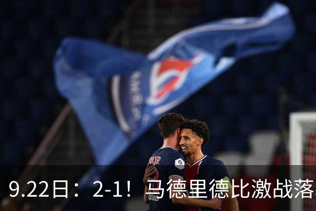 9.22日：2-1！马德里德比激战落幕！马竞击败皇马升至西甲第2，穆帅帅位告急